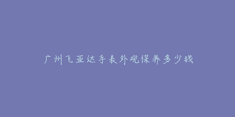 廣州飛亞達(dá)手表外觀保養(yǎng)多少錢