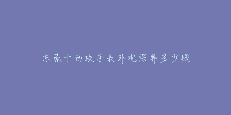 東莞卡西歐手表外觀保養(yǎng)多少錢