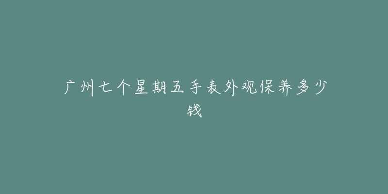 廣州七個星期五手表外觀保養(yǎng)多少錢