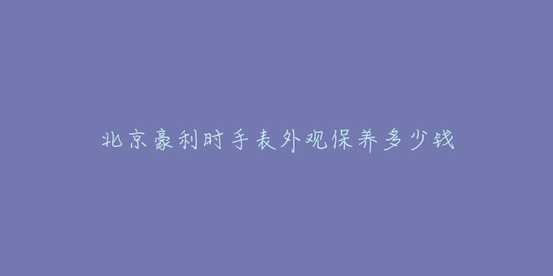 北京豪利時手表外觀保養(yǎng)多少錢