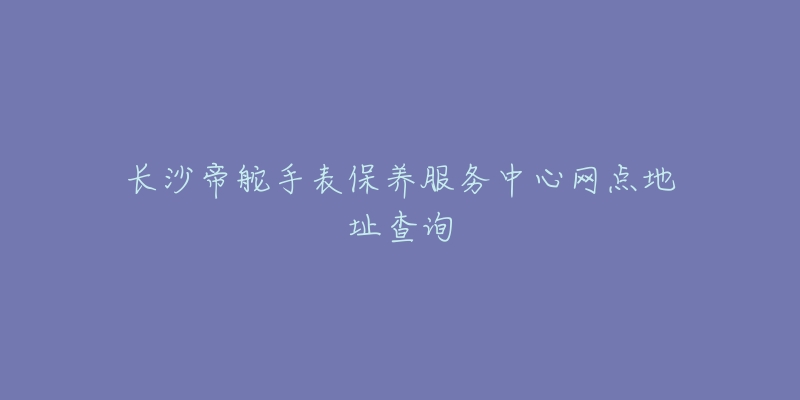 長(zhǎng)沙帝舵手表保養(yǎng)服務(wù)中心網(wǎng)點(diǎn)地址查詢