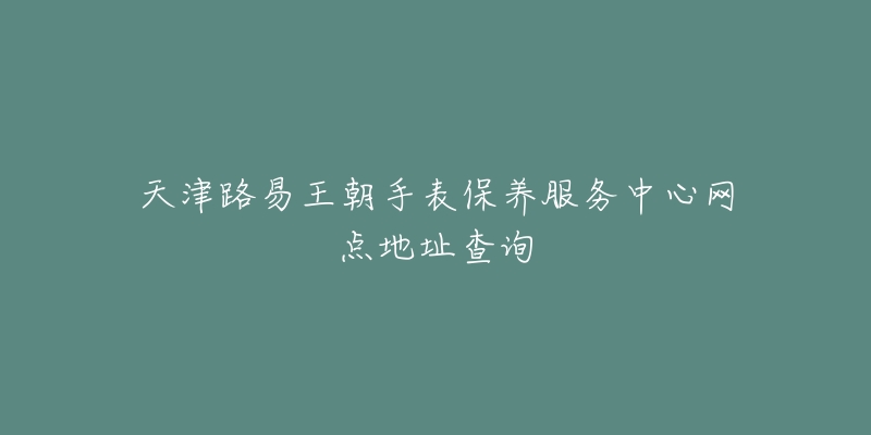 天津路易王朝手表保養(yǎng)服務(wù)中心網(wǎng)點地址查詢