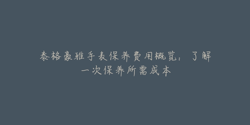 泰格豪雅手表保養(yǎng)費用概覽：了解一次保養(yǎng)所需成本