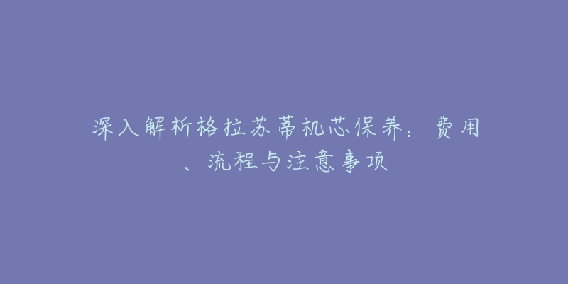 深入解析格拉蘇蒂機(jī)芯保養(yǎng)：費(fèi)用、流程與注意事項(xiàng)