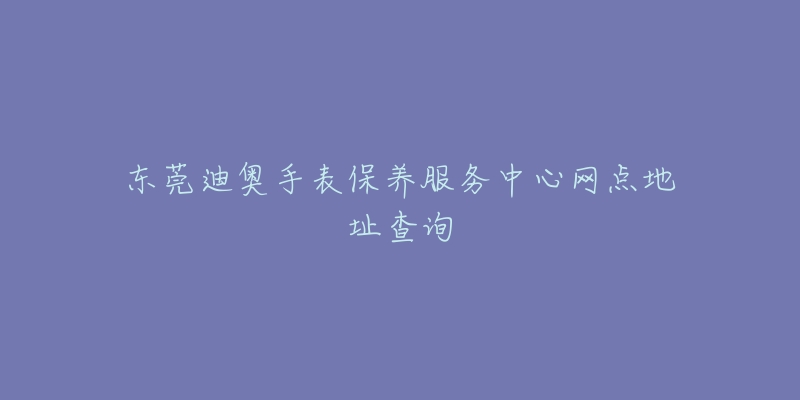 東莞迪奧手表保養(yǎng)服務中心網(wǎng)點地址查詢