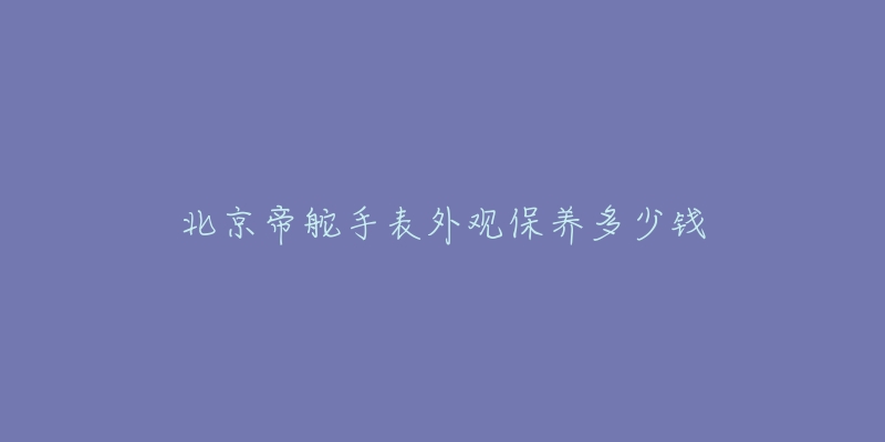 北京帝舵手表外觀保養(yǎng)多少錢