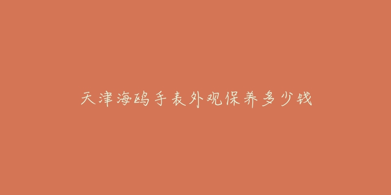 天津海鷗手表外觀保養(yǎng)多少錢