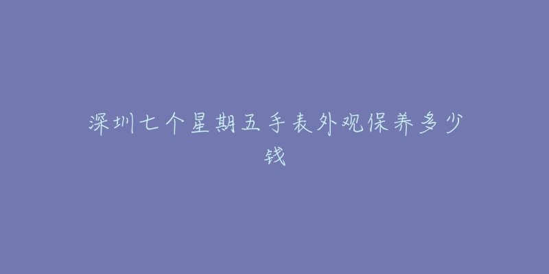 深圳七個星期五手表外觀保養(yǎng)多少錢