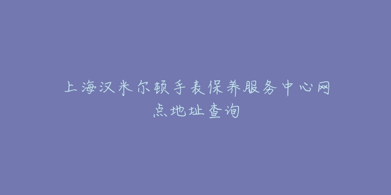 上海漢米爾頓手表保養(yǎng)服務(wù)中心網(wǎng)點(diǎn)地址查詢