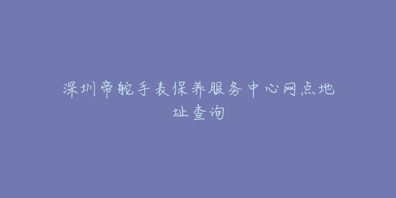 深圳帝舵手表保養(yǎng)服務(wù)中心網(wǎng)點(diǎn)地址查詢