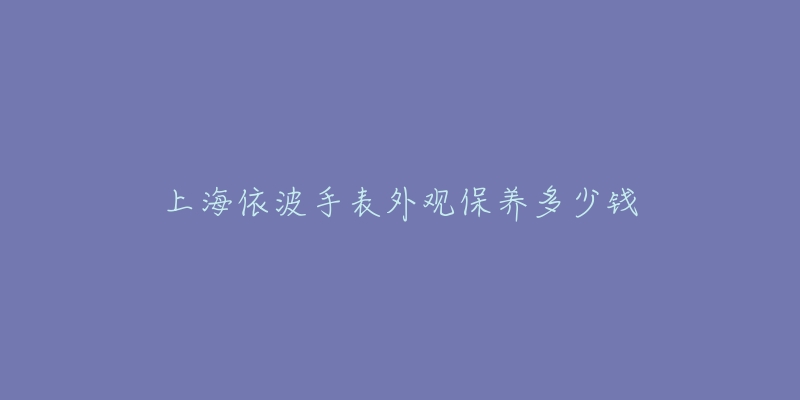 上海依波手表外觀保養(yǎng)多少錢