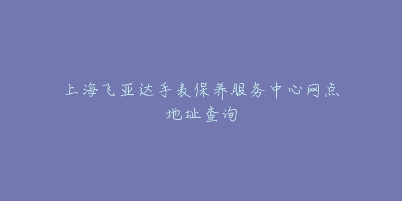 上海飛亞達(dá)手表保養(yǎng)服務(wù)中心網(wǎng)點(diǎn)地址查詢