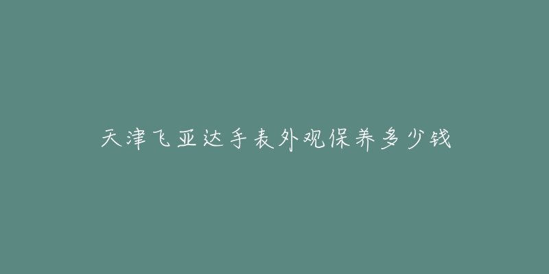 天津飛亞達(dá)手表外觀保養(yǎng)多少錢(qián)