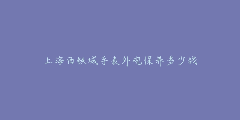 上海西鐵城手表外觀保養(yǎng)多少錢