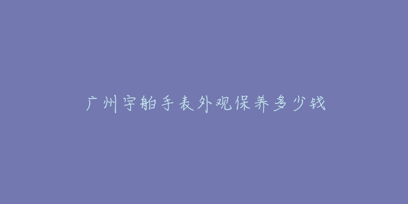 廣州宇舶手表外觀保養(yǎng)多少錢