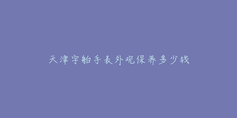 天津宇舶手表外觀保養(yǎng)多少錢