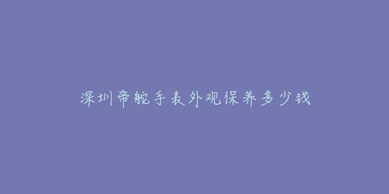 深圳帝舵手表外觀保養(yǎng)多少錢