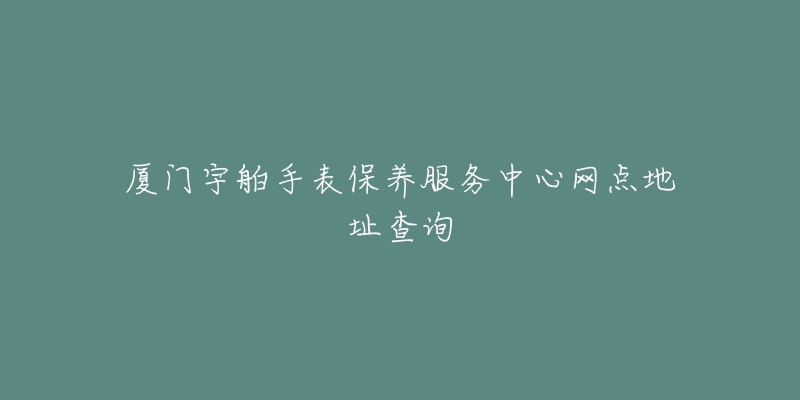 廈門宇舶手表保養(yǎng)服務中心網(wǎng)點地址查詢