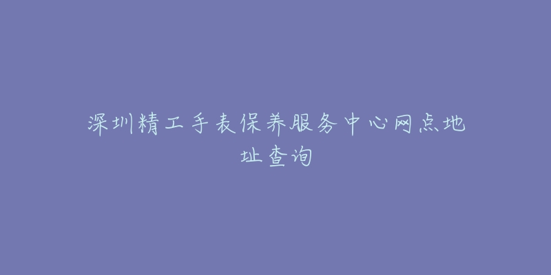 深圳精工手表保養(yǎng)服務(wù)中心網(wǎng)點地址查詢