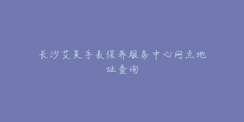 長(zhǎng)沙艾美手表保養(yǎng)服務(wù)中心網(wǎng)點(diǎn)地址查詢