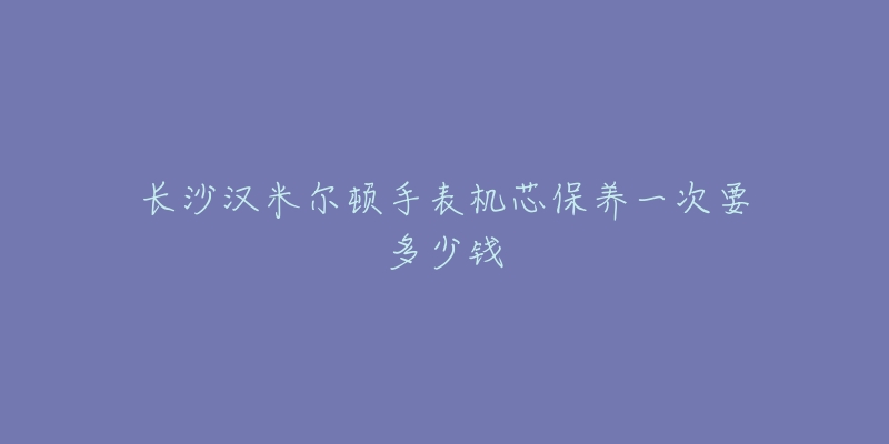 長沙漢米爾頓手表機(jī)芯保養(yǎng)一次要多少錢