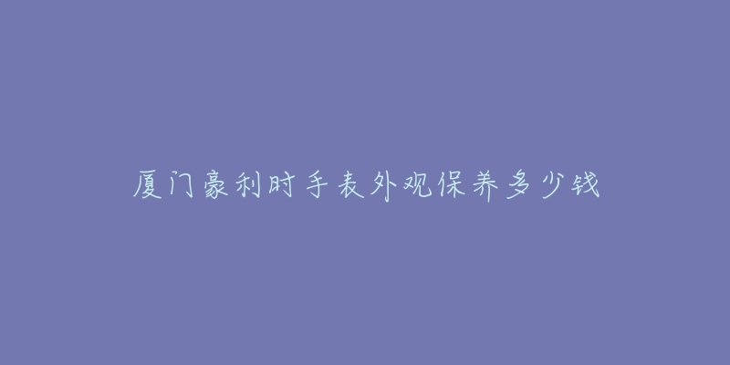 廈門豪利時手表外觀保養(yǎng)多少錢