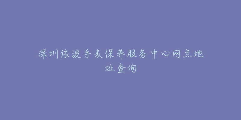 深圳依波手表保養(yǎng)服務中心網點地址查詢