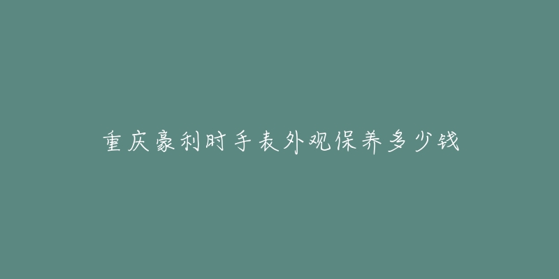 重慶豪利時手表外觀保養(yǎng)多少錢