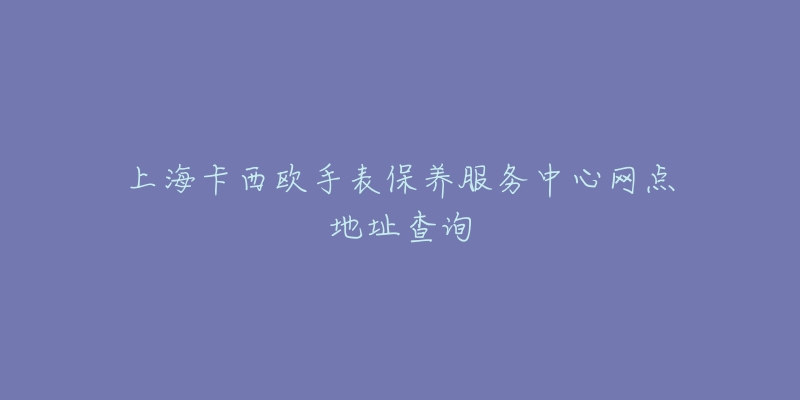 上海卡西歐手表保養(yǎng)服務(wù)中心網(wǎng)點(diǎn)地址查詢