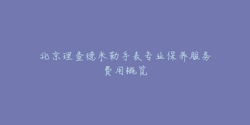 北京理查德米勒手表專業(yè)保養(yǎng)服務費用概覽