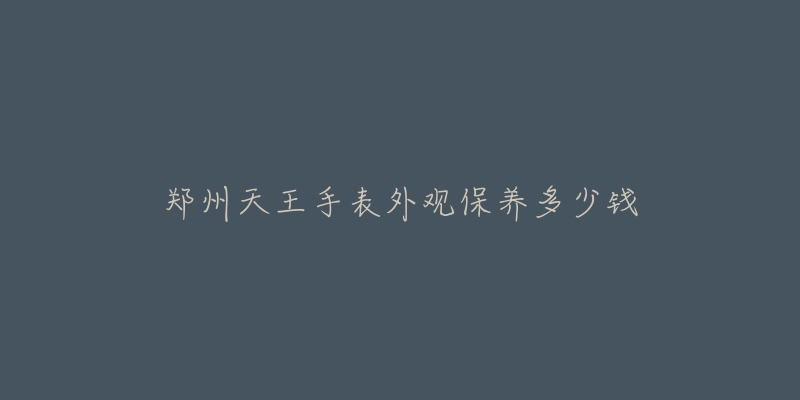 鄭州天王手表外觀保養(yǎng)多少錢