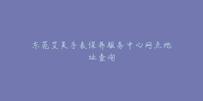 東莞艾美手表保養(yǎng)服務(wù)中心網(wǎng)點地址查詢