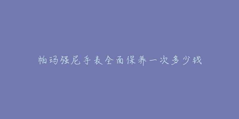 帕瑪強尼手表全面保養(yǎng)一次多少錢