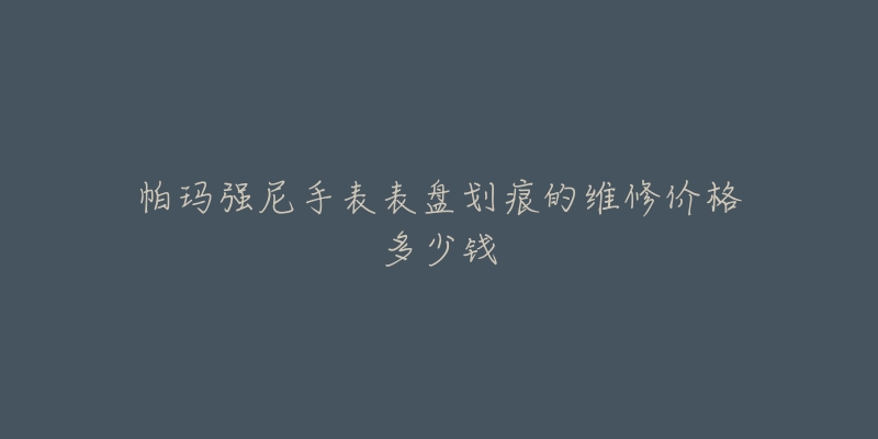 帕瑪強尼手表表盤劃痕的維修價格多少錢