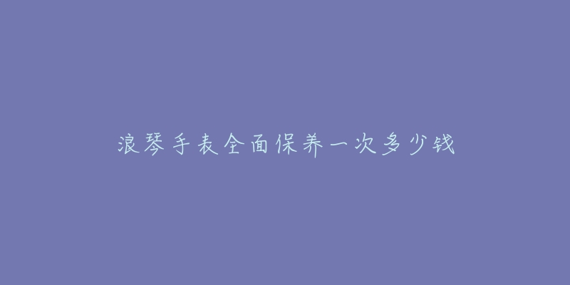 浪琴手表全面保養(yǎng)一次多少錢