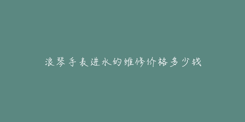 浪琴手表進(jìn)水的維修價(jià)格多少錢