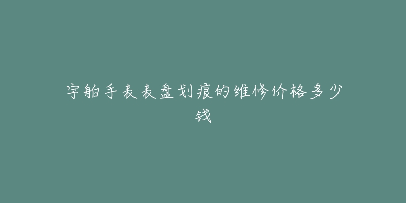 宇舶手表表盤劃痕的維修價格多少錢