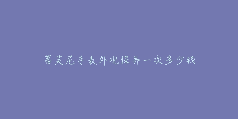 蒂芙尼手表外觀保養(yǎng)一次多少錢