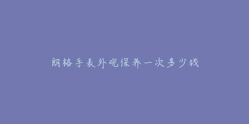 朗格手表外觀保養(yǎng)一次多少錢