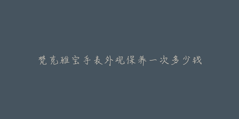 梵克雅寶手表外觀保養(yǎng)一次多少錢