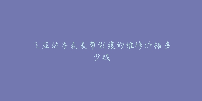 飛亞達手表表帶劃痕的維修價格多少錢