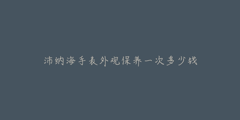 沛納海手表外觀保養(yǎng)一次多少錢