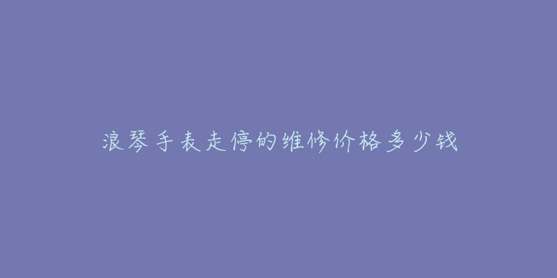 浪琴手表走停的維修價(jià)格多少錢(qián)