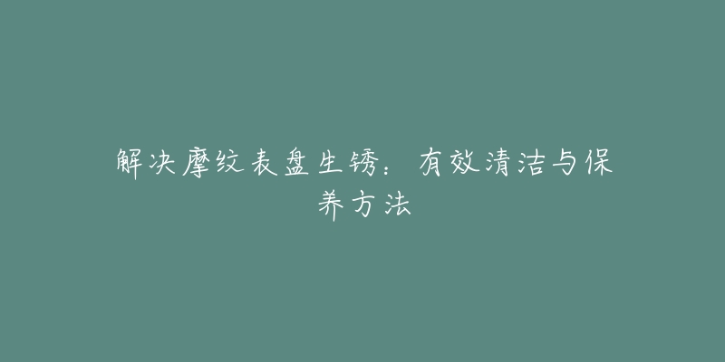 解決摩紋表盤生銹：有效清潔與保養(yǎng)方法