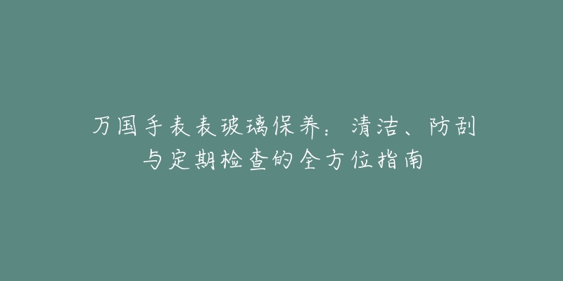 萬(wàn)國(guó)手表表玻璃保養(yǎng)：清潔、防刮與定期檢查的全方位指南