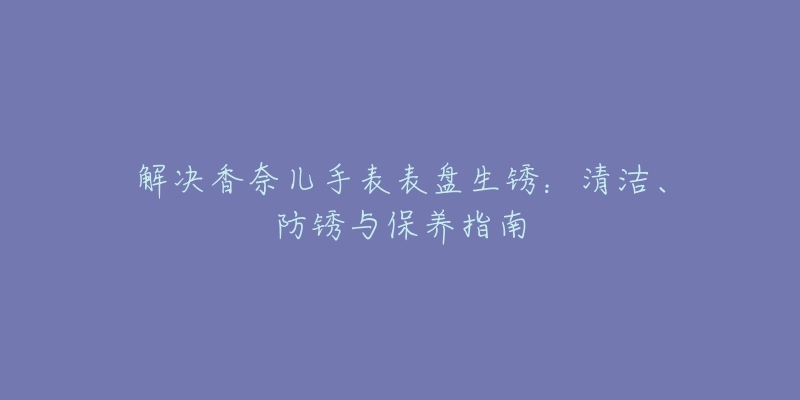 解決香奈兒手表表盤生銹：清潔、防銹與保養(yǎng)指南