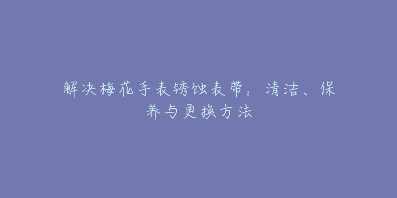 解決梅花手表銹蝕表帶：清潔、保養(yǎng)與更換方法