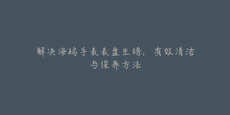 解決海鷗手表表盤生銹：有效清潔與保養(yǎng)方法