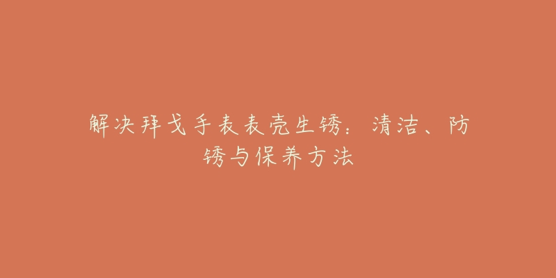 解決拜戈手表表殼生銹：清潔、防銹與保養(yǎng)方法