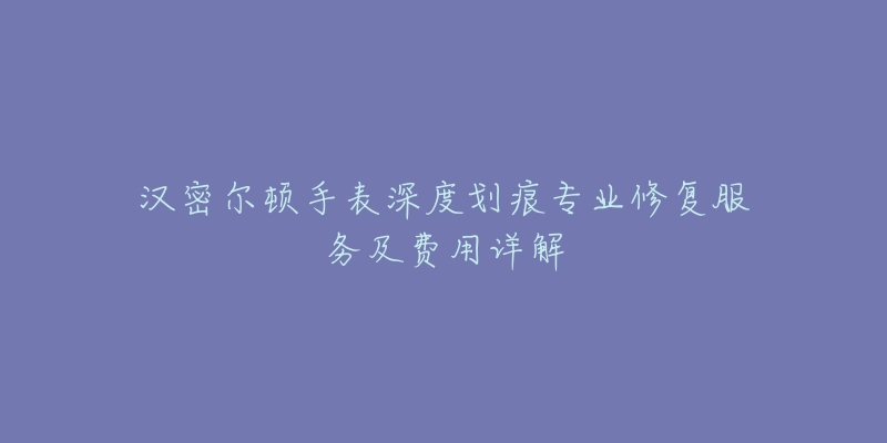 漢密爾頓手表深度劃痕專業(yè)修復服務及費用詳解